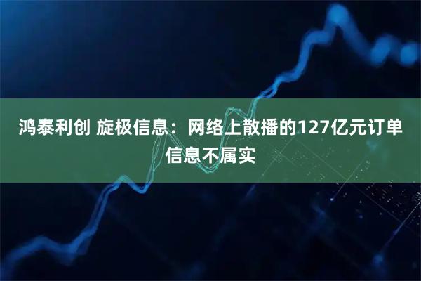 鸿泰利创 旋极信息：网络上散播的127亿元订单信息不属实