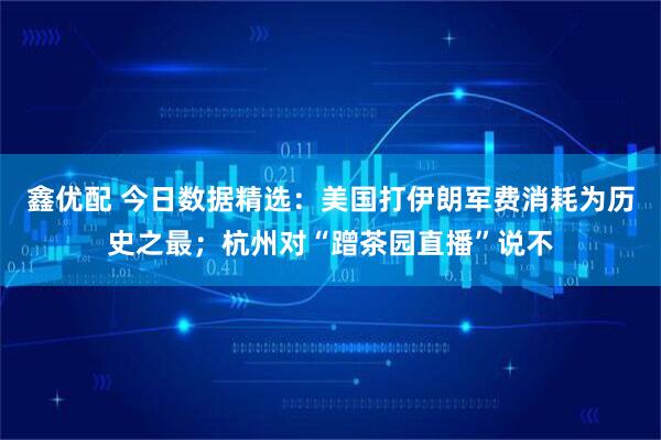 鑫优配 今日数据精选：美国打伊朗军费消耗为历史之最；杭州对“蹭茶园直播”说不