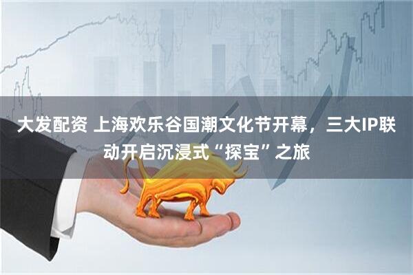 大发配资 上海欢乐谷国潮文化节开幕，三大IP联动开启沉浸式“探宝”之旅