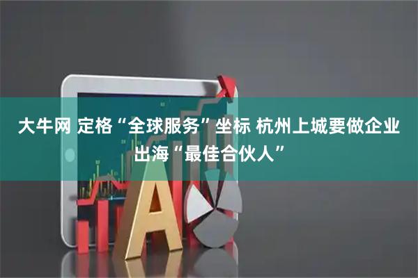 大牛网 定格“全球服务”坐标 杭州上城要做企业出海“最佳合伙人”