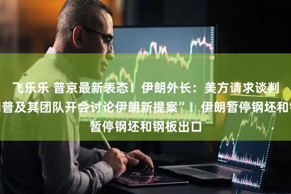 飞乐乐 普京最新表态！伊朗外长：美方请求谈判！“特朗普及其团队开会讨论伊朗新提案”！伊朗暂停钢坯和钢板出口