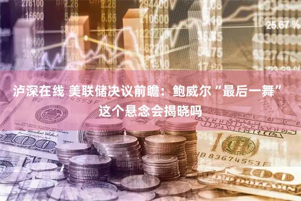 泸深在线 美联储决议前瞻：鲍威尔“最后一舞” 这个悬念会揭晓吗