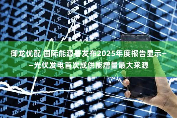御龙优配 国际能源署发布2025年度报告显示——光伏发电首次成供能增量最大来源