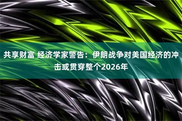 共享财富 经济学家警告：伊朗战争对美国经济的冲击或贯穿整个2026年
