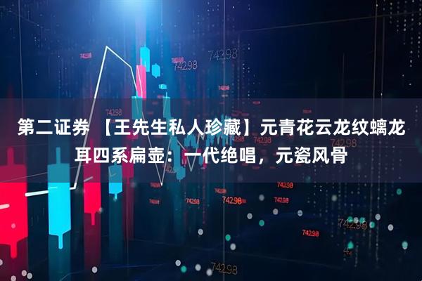 第二证券 【王先生私人珍藏】元青花云龙纹螭龙耳四系扁壶：一代绝唱，元瓷风骨