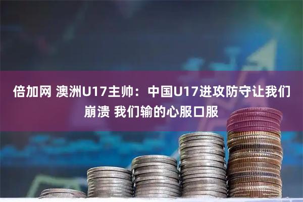 倍加网 澳洲U17主帅：中国U17进攻防守让我们崩溃 我们输的心服口服