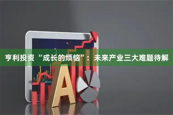 亨利投资 “成长的烦恼”：未来产业三大难题待解