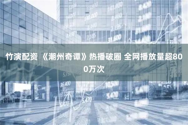 竹演配资 《潮州奇谭》热播破圈 全网播放量超800万次