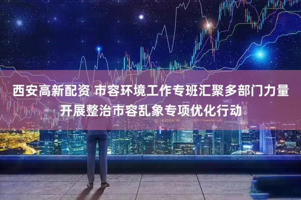 西安高新配资 市容环境工作专班汇聚多部门力量开展整治市容乱象专项优化行动