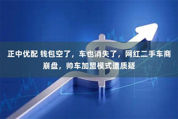 正中优配 钱包空了，车也消失了，网红二手车商崩盘，帅车加盟模式遭质疑