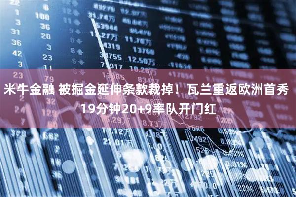 米牛金融 被掘金延伸条款裁掉！瓦兰重返欧洲首秀 19分钟20+9率队开门红